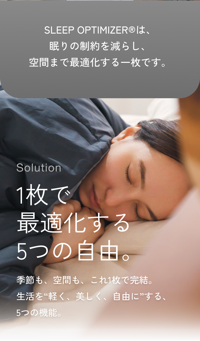 SLEEP OPTIMIZER®は、眠りの制約を減らし、空間まで最適化する一枚です。Solution 1枚で最適化する5つの自由。季節も、空間も、これ1枚で完結。生活を軽く、美しく、自由にする、5つの機能。