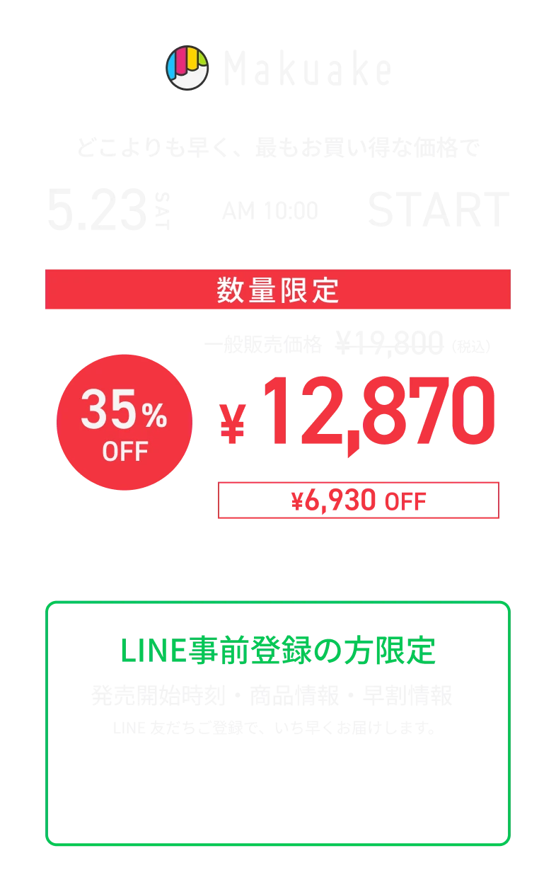 Makuake 5月23日 AM10:00 START 数量限定 一般販売価格¥19,800が35%OFF ¥12,870（¥6,930 OFF）LINE事前登録の方限定